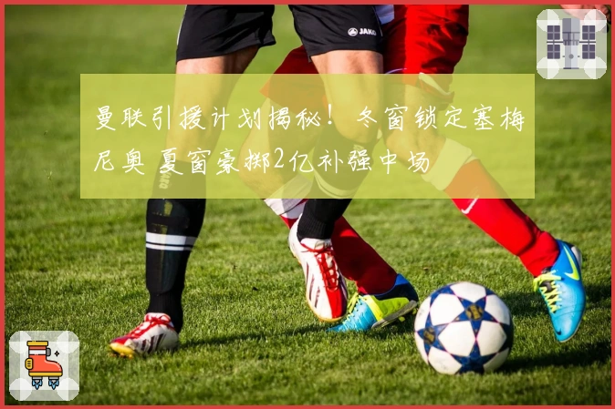 曼联引援计划揭秘！冬窗锁定塞梅尼奥 夏窗豪掷2亿补强中场