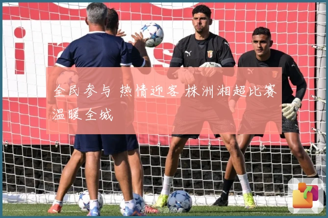 全民参与 热情迎客 株洲湘超比赛温暖全城