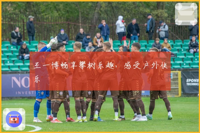 王一博畅享攀树乐趣，感受户外快乐