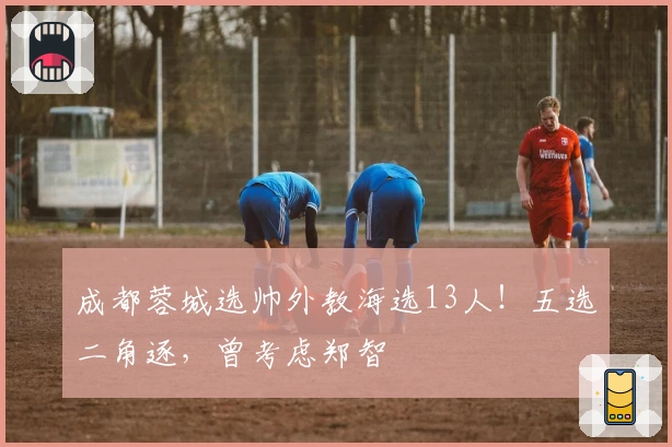成都蓉城选帅外教海选13人！五选二角逐，曾考虑郑智