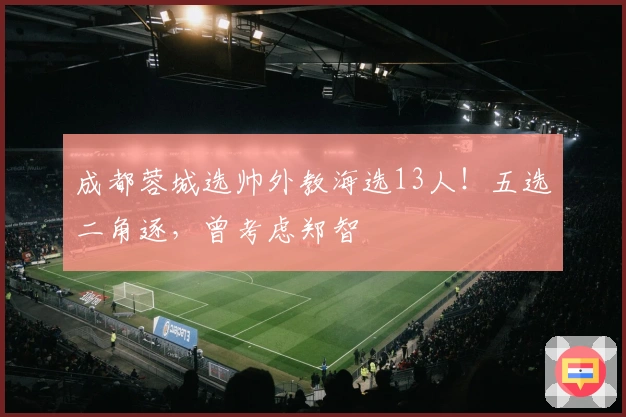 成都蓉城选帅外教海选13人！五选二角逐，曾考虑郑智