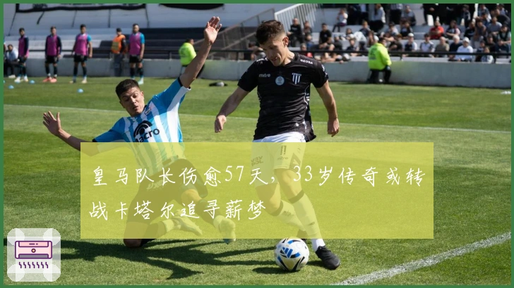 皇马队长伤愈57天，33岁传奇或转战卡塔尔追寻薪梦