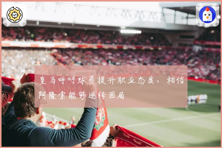 皇马呼吁球员提升职业态度，相信阿隆索能够逆转困局