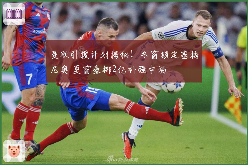 曼联引援计划揭秘！冬窗锁定塞梅尼奥 夏窗豪掷2亿补强中场