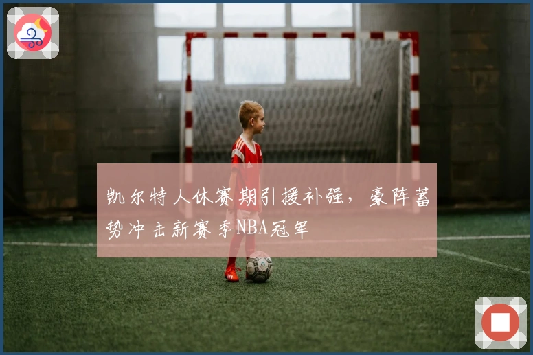 凯尔特人休赛期引援补强，豪阵蓄势冲击新赛季NBA冠军