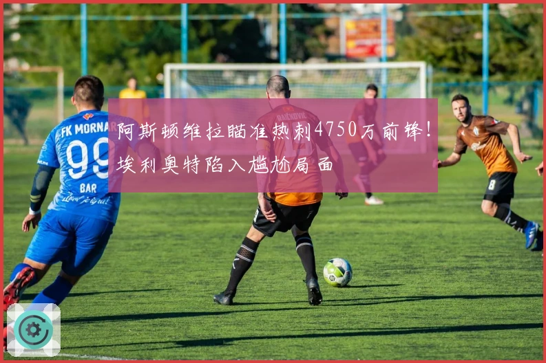 阿斯顿维拉瞄准热刺4750万前锋！埃利奥特陷入尴尬局面