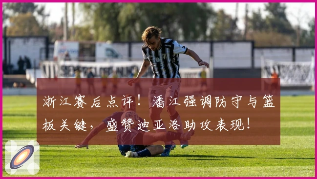 浙江赛后点评！潘江强调防守与篮板关键，盛赞迪亚洛助攻表现！